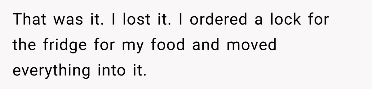 That was it. I lost it. I ordered a lock for the fridge for my food and moved everything into it.