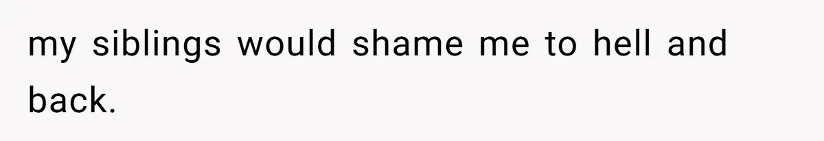 my siblings would shame me to hell and back.