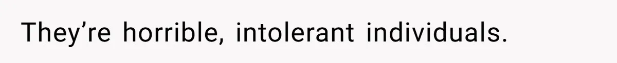 They’re horrible, intolerant individuals.