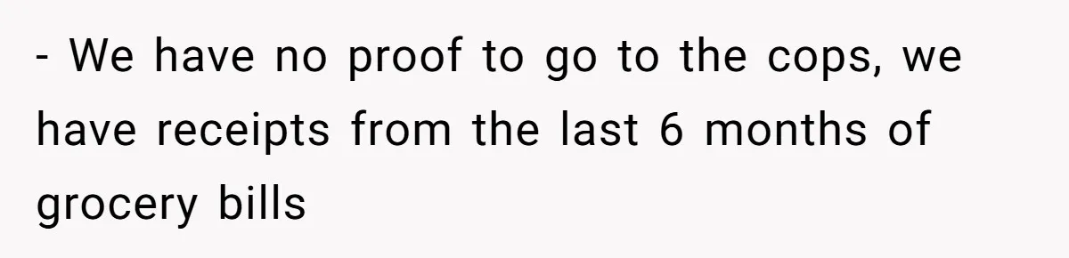 - We have no proof to go to the cops, we have receipts from the last 6 months of grocery bills