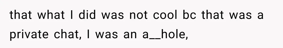 that what I did was not cool bc that was a private chat, I was an a__hole,