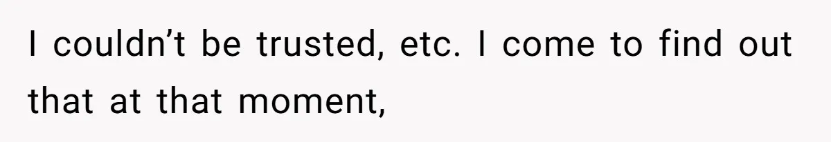 I couldn’t be trusted, etc. I come to find out that at that moment,