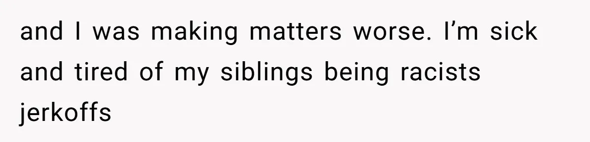 and I was making matters worse. I’m sick and tired of my siblings being racists jerkoffs