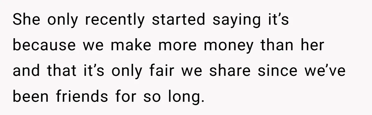 She only recently started saying it’s because we make more money than her and that it’s only fair we share since we’ve been friends for so long.