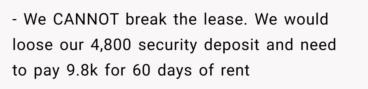 - We CANNOT break the lease. We would loose our 4,800 security deposit and need to pay 9.8k for 60 days of rent
