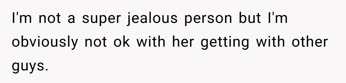 I'm not a super jealous person but I'm obviously not ok with her getting with other guys.