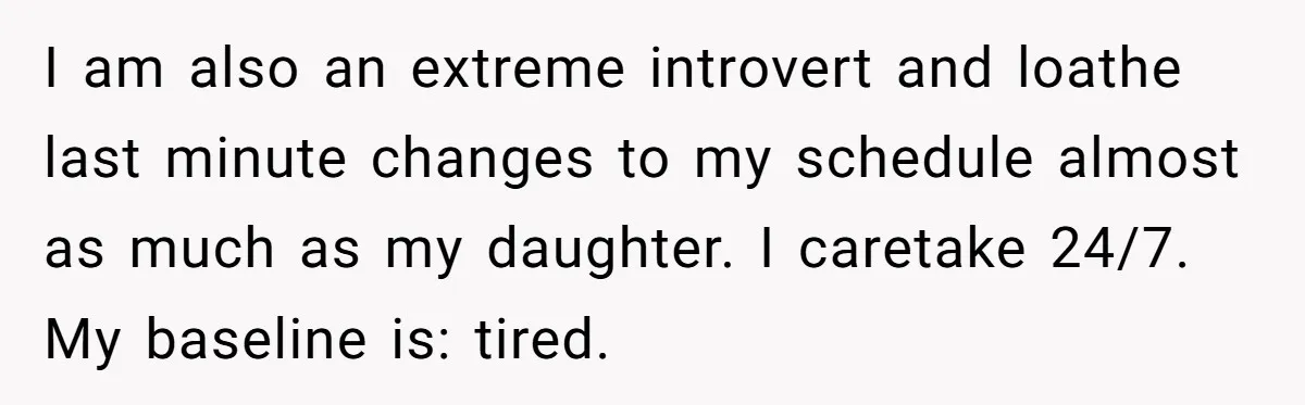 I am also an extreme introvert and loathe last minute changes to my schedule almost as much as my daughter. I caretake 24/7. My baseline is: tired.