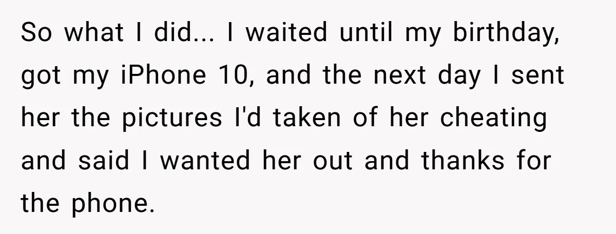 So what I did... I waited until my birthday, got my iPhone 10, and the next day I sent her the pictures I'd taken of her cheating and said I...