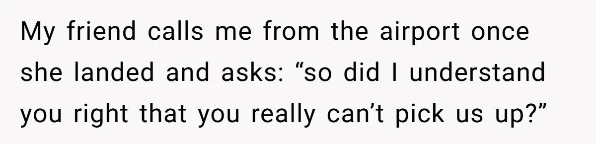 My friend calls me from the airport once she landed and asks: “so did I understand you right that you really can’t pick us up?”