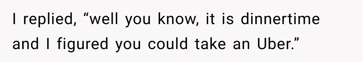 I replied, “well you know, it is dinnertime and I figured you could take an Uber.”