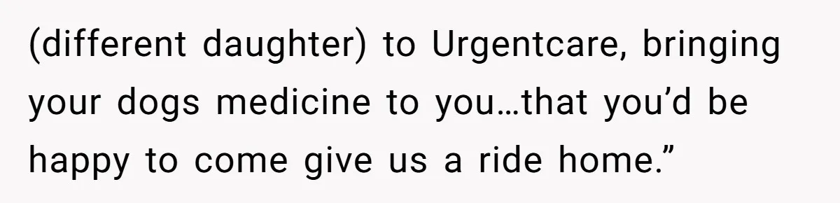 (different daughter) to Urgentcare, bringing your dogs medicine to you…that you’d be happy to come give us a ride home.”