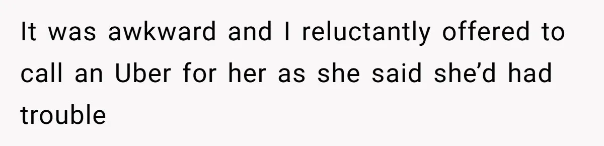 It was awkward and I reluctantly offered to call an Uber for her as she said she’d had trouble