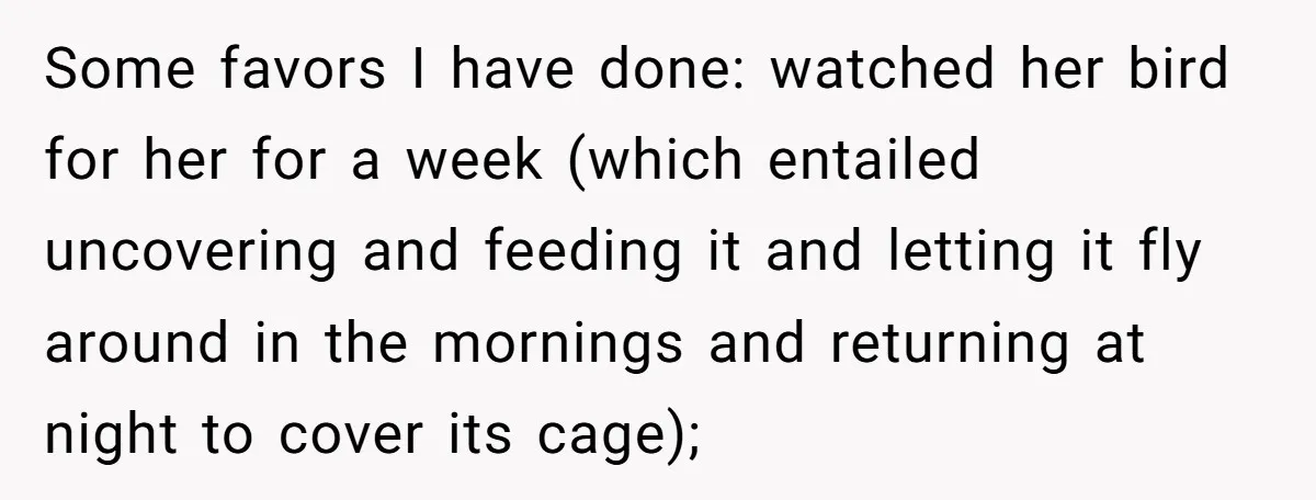 Some favors I have done: watched her bird for her for a week (which entailed uncovering and feeding it and letting it fly around in the mornings and returning at...