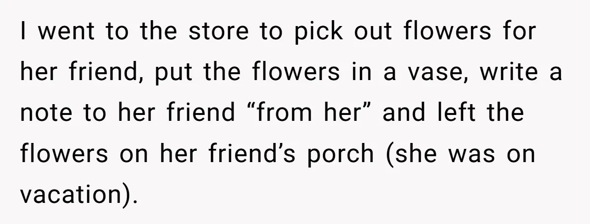 I went to the store to pick out flowers for her friend, put the flowers in a vase, write a note to her friend “from her” and left the flowers...