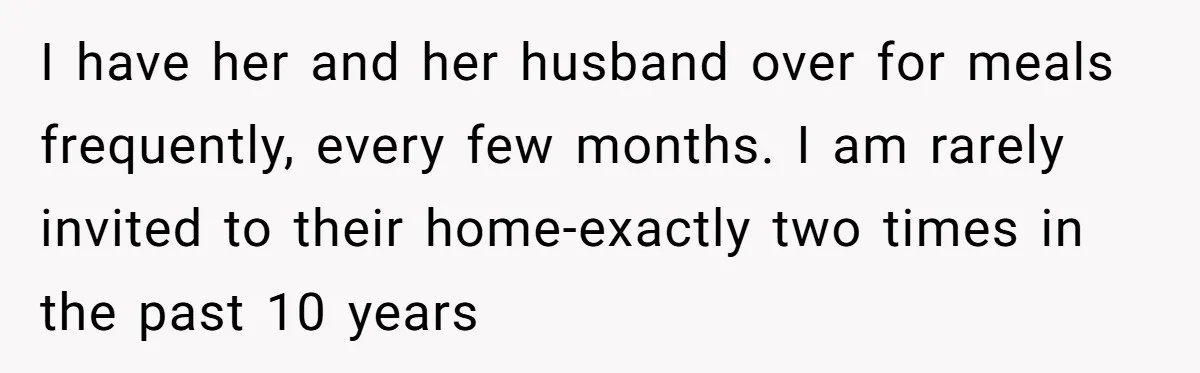 I have her and her husband over for meals frequently, every few months. I am rarely invited to their home-exactly two times in the past 10 years