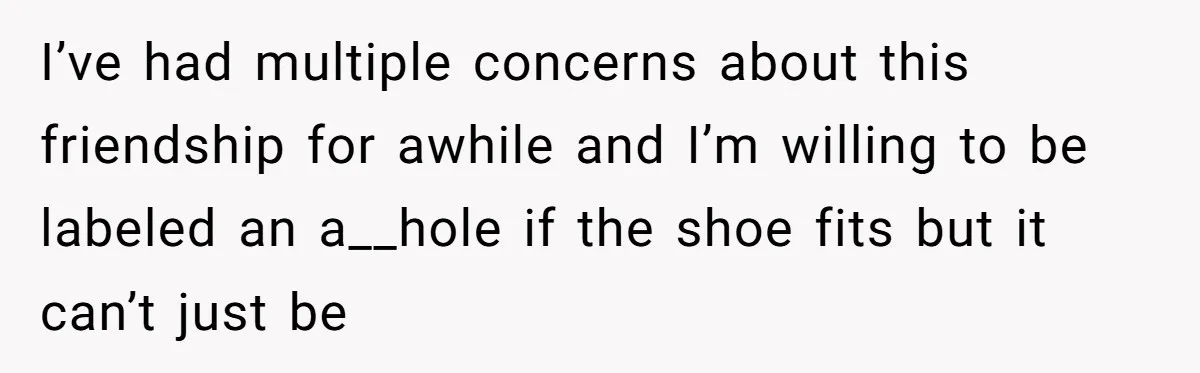 I’ve had multiple concerns about this friendship for awhile and I’m willing to be labeled an a__hole if the shoe fits but it can’t just be