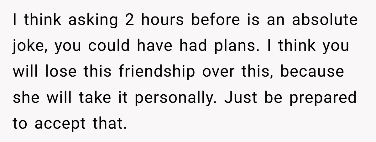 I think asking 2 hours before is an absolute joke, you could have had plans. I think you will lose this friendship over this, because she will take it personally....