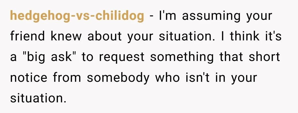 hedgehog-vs-chilidog − I'm assuming your friend knew about your situation. I think it's a "big ask" to request something that short notice from somebody who isn't in your situation.