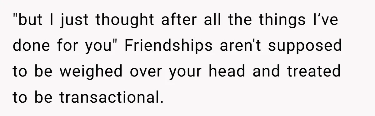 "but I just thought after all the things I’ve done for you" Friendships aren't supposed to be weighed over your head and treated to be transactional.