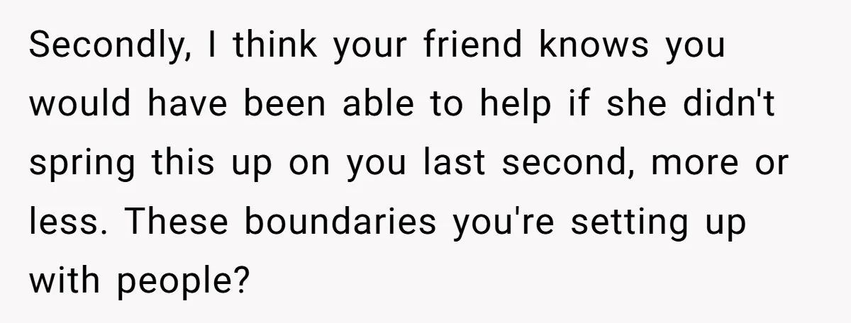 Secondly, I think your friend knows you would have been able to help if she didn't spring this up on you last second, more or less. These boundaries you're setting...