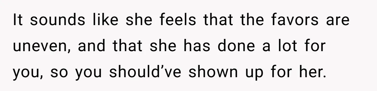 It sounds like she feels that the favors are uneven, and that she has done a lot for you, so you should’ve shown up for her.