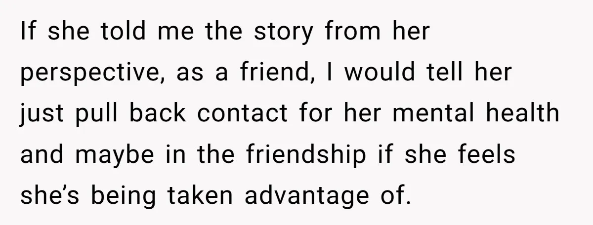 If she told me the story from her perspective, as a friend, I would tell her just pull back contact for her mental health and maybe in the friendship if...