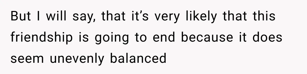 But I will say, that it’s very likely that this friendship is going to end because it does seem unevenly balanced