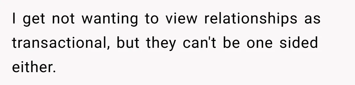 I get not wanting to view relationships as transactional, but they can't be one sided either.
