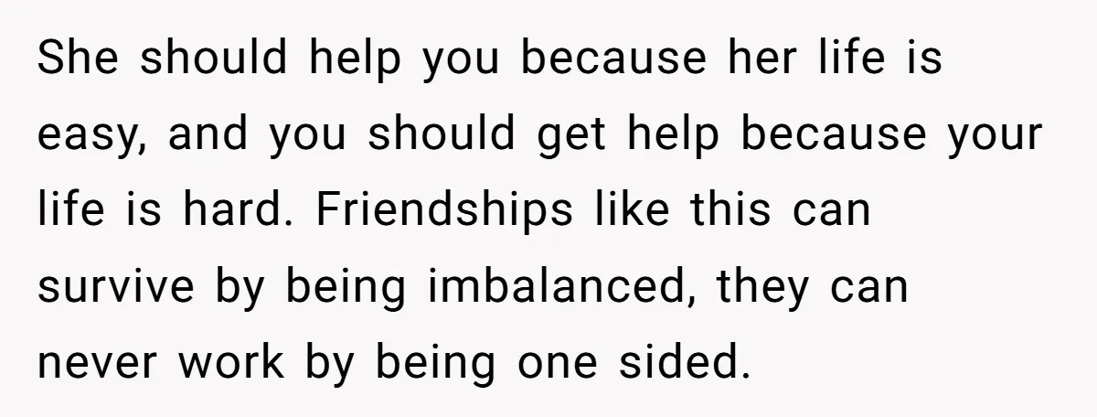 She should help you because her life is easy, and you should get help because your life is hard. Friendships like this can survive by being imbalanced, they can never...