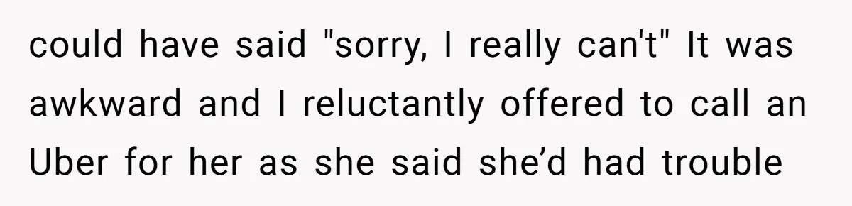 could have said "sorry, I really can't" It was awkward and I reluctantly offered to call an Uber for her as she said she’d had trouble