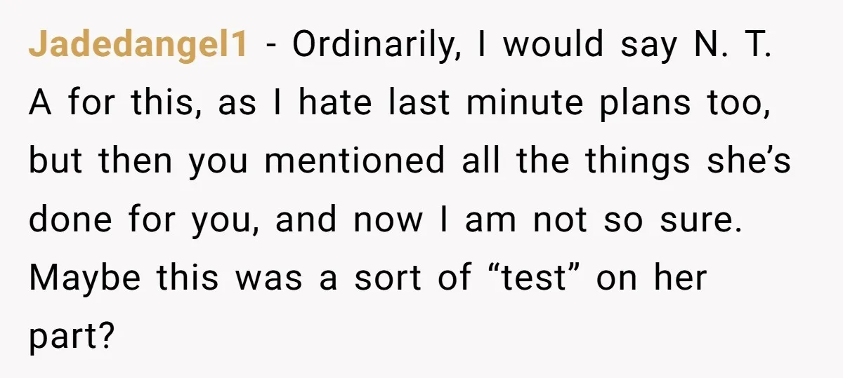 Jadedangel1 − Ordinarily, I would say N. T. A for this, as I hate last minute plans too, but then you mentioned all the things she’s done for you, and...