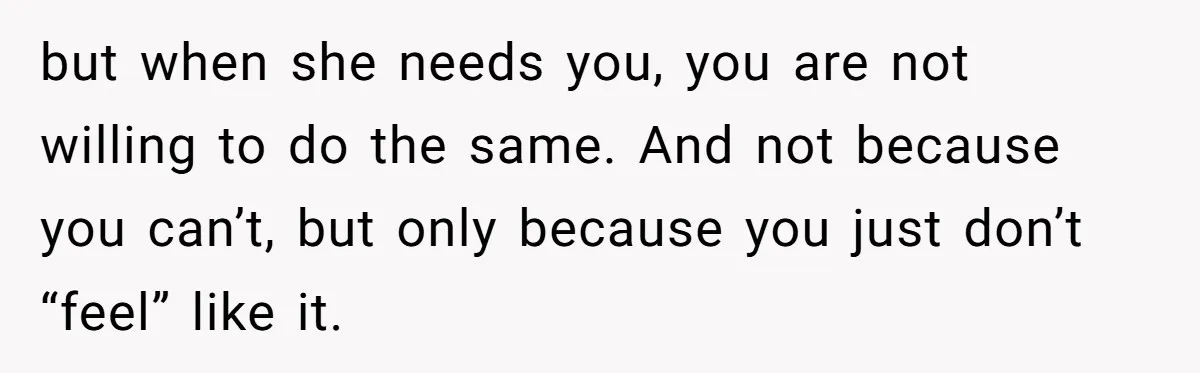 but when she needs you, you are not willing to do the same. And not because you can’t, but only because you just don’t “feel” like it.