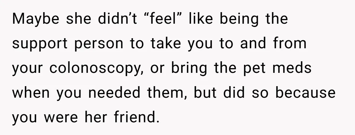 Maybe she didn’t “feel” like being the support person to take you to and from your colonoscopy, or bring the pet meds when you needed them, but did so because...