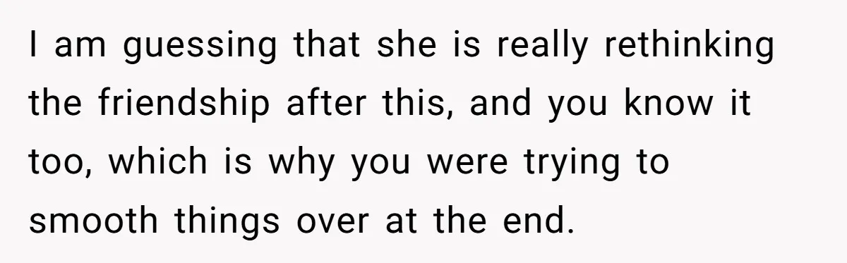I am guessing that she is really rethinking the friendship after this, and you know it too, which is why you were trying to smooth things over at the end.