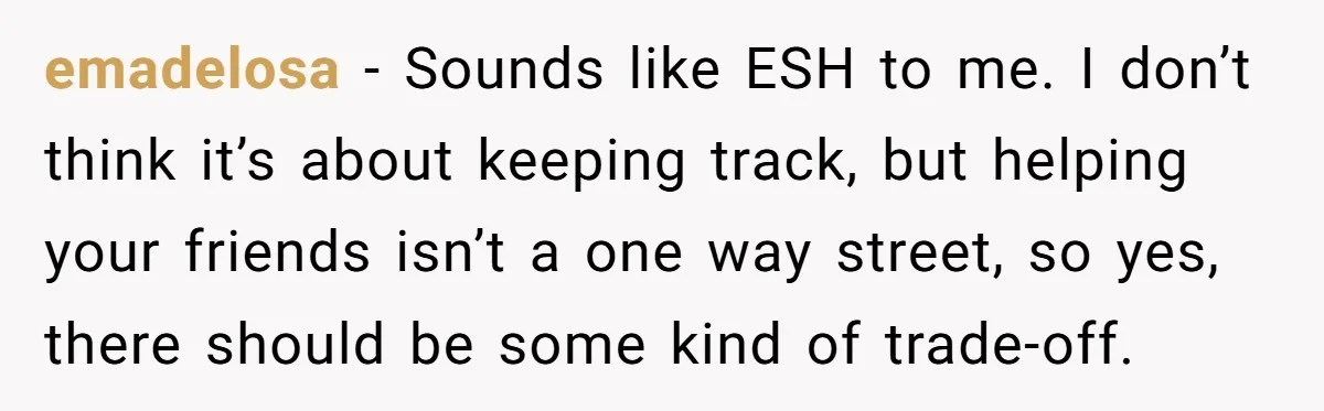 emadelosa − Sounds like ESH to me. I don’t think it’s about keeping track, but helping your friends isn’t a one way street, so yes, there should be some kind...