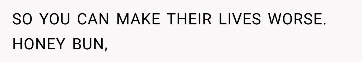 SO YOU CAN MAKE THEIR LIVES WORSE. HONEY BUN,
