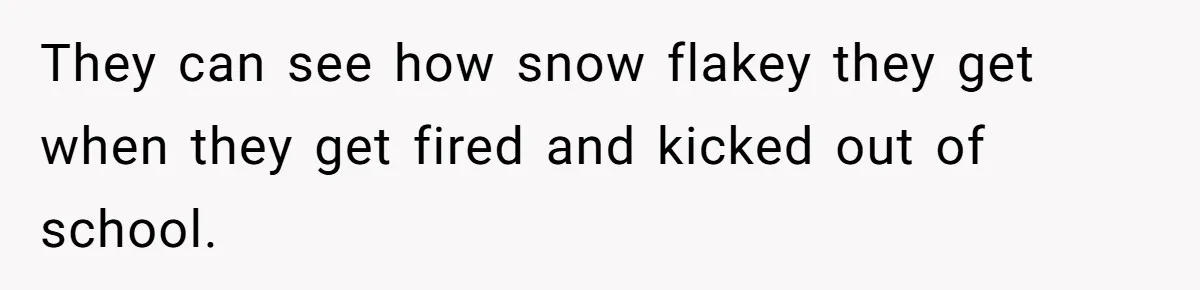They can see how snow flakey they get when they get fired and kicked out of school.