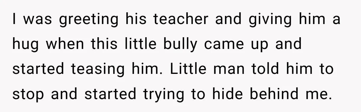 I was greeting his teacher and giving him a hug when this little bully came up and started teasing him. Little man told him to stop and started trying to...