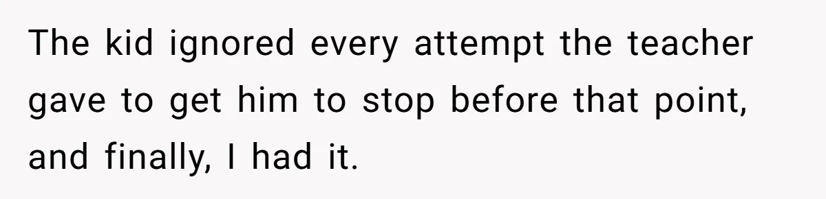The kid ignored every attempt the teacher gave to get him to stop before that point, and finally, I had it.