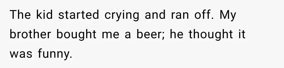 The kid started crying and ran off. My brother bought me a beer; he thought it was funny.