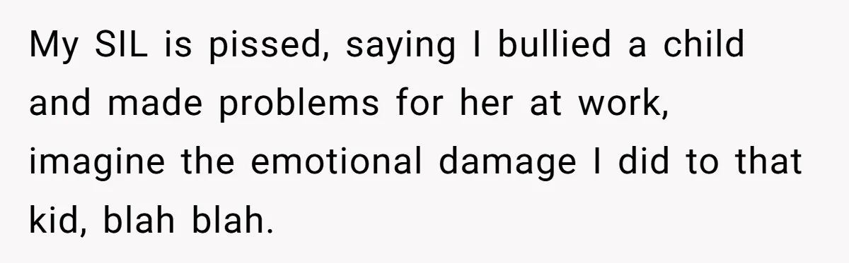 My SIL is pissed, saying I bullied a child and made problems for her at work, imagine the emotional damage I did to that kid, blah blah.