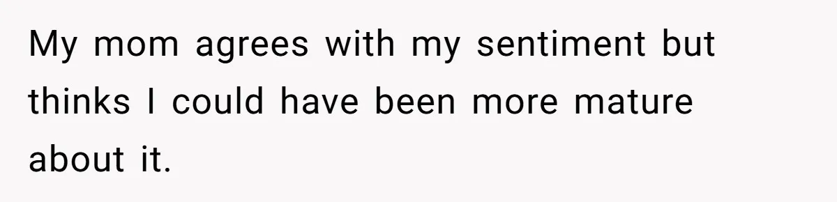 My mom agrees with my sentiment but thinks I could have been more mature about it.