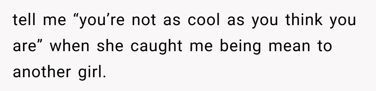 tell me “you’re not as cool as you think you are” when she caught me being mean to another girl.