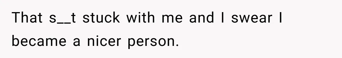 That s__t stuck with me and I swear I became a nicer person.