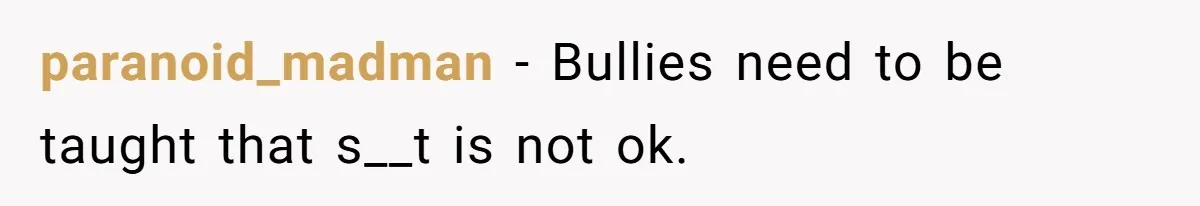paranoid_madman − Bullies need to be taught that s__t is not ok.