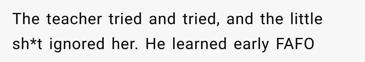 The teacher tried and tried, and the little sh*t ignored her. He learned early FAFO