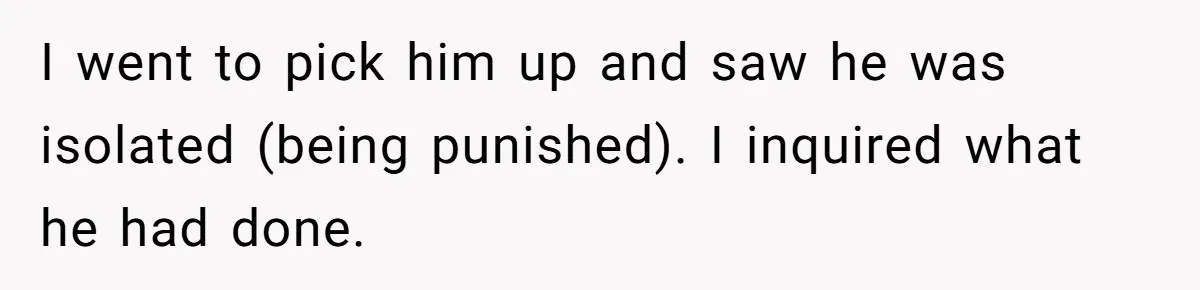 I went to pick him up and saw he was isolated (being punished). I inquired what he had done.