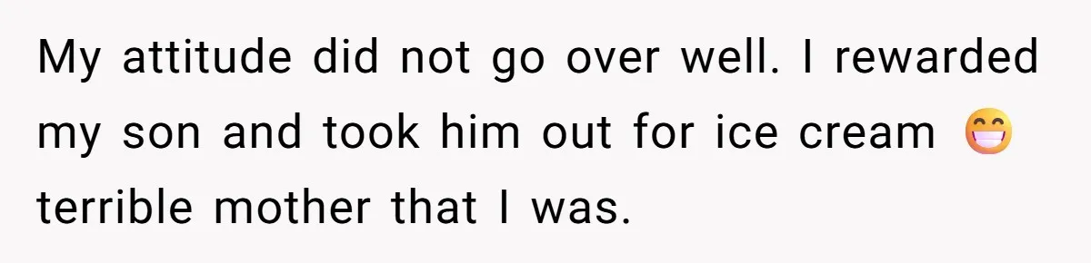 My attitude did not go over well. I rewarded my son and took him out for ice cream 😁terrible mother that I was.