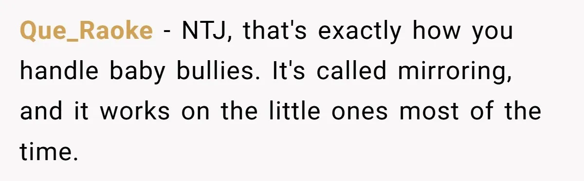 Que_Raoke − NTJ, that's exactly how you handle baby bullies. It's called mirroring, and it works on the little ones most of the time.