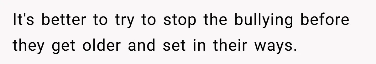 It's better to try to stop the bullying before they get older and set in their ways.